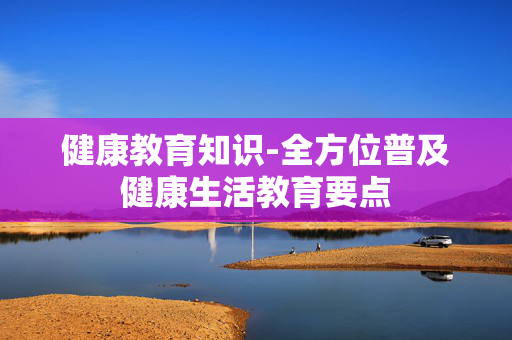 健康教育知识-全方位普及健康生活教育要点