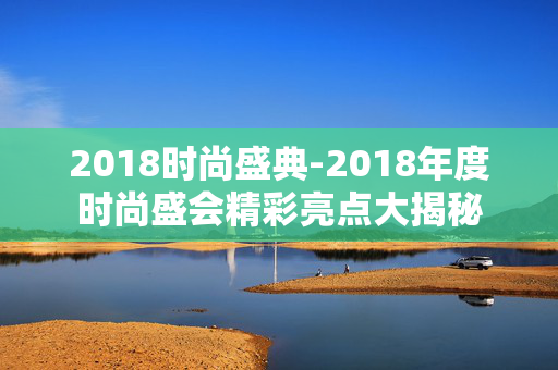 2018时尚盛典-2018年度时尚盛会精彩亮点大揭秘
