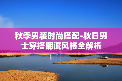 秋季男装时尚搭配-秋日男士穿搭潮流风格全解析