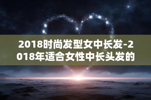 2018时尚发型女中长发-2018年适合女性中长头发的潮流造型