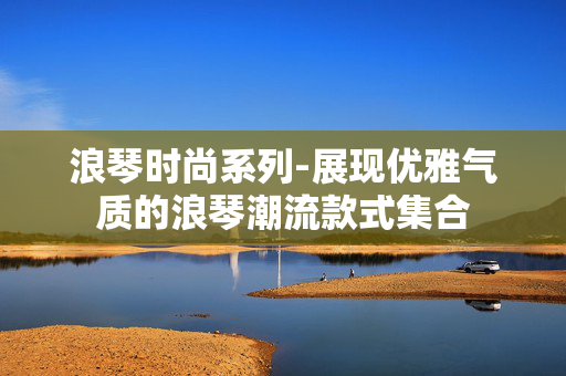 浪琴时尚系列-展现优雅气质的浪琴潮流款式集合