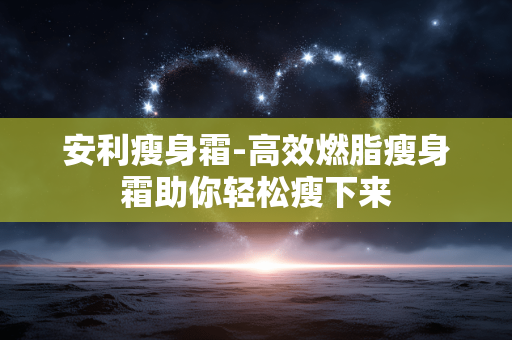 安利瘦身霜-高效燃脂瘦身霜助你轻松瘦下来
