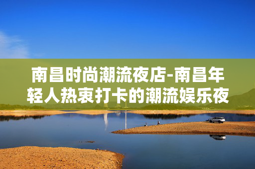南昌时尚潮流夜店-南昌年轻人热衷打卡的潮流娱乐夜店