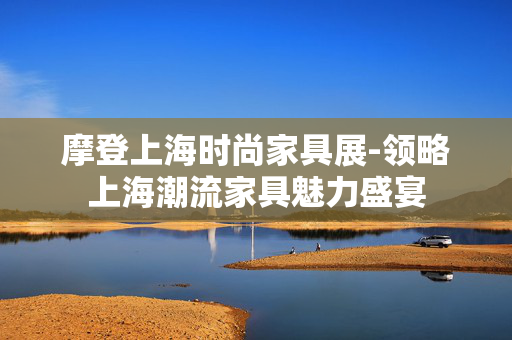 摩登上海时尚家具展-领略上海潮流家具魅力盛宴