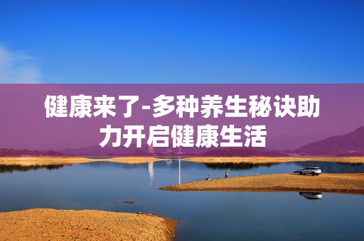 健康来了-多种养生秘诀助力开启健康生活 健康来了-多种养生秘诀助力开启健康生活