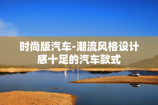 时尚版汽车-潮流风格设计感十足的汽车款式 时尚版汽车-潮流风格设计感十足的汽车款式