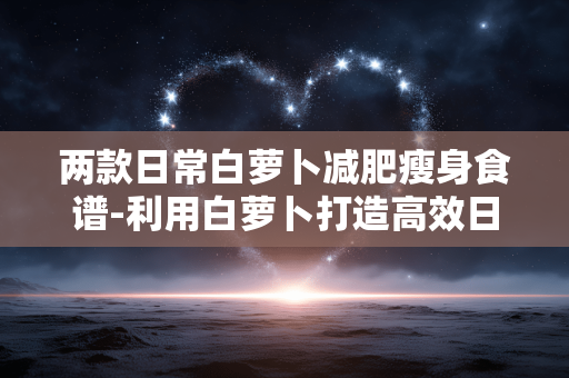 两款日常白萝卜减肥瘦身食谱-利用白萝卜打造高效日常减脂餐食方案