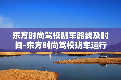 东方时尚驾校班车路线及时间-东方时尚驾校班车运行轨迹和具体时刻