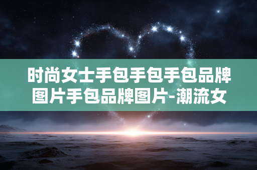 时尚女士手包手包手包品牌图片手包品牌图片-潮流女性适用手包款式及知名品牌图鉴 时尚女士手包手包手包品牌图片手包品牌图片-潮流女性适用手包款式及知名品牌图鉴