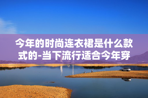 今年的时尚连衣裙是什么款式的-当下流行适合今年穿着的连衣裙样式