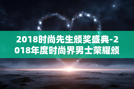 2018时尚先生颁奖盛典-2018年度时尚界男士荣耀颁奖盛事