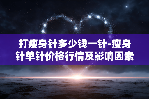 打瘦身针多少钱一针-瘦身针单针价格行情及影响因素 打瘦身针多少钱一针-瘦身针单针价格行情及影响因素