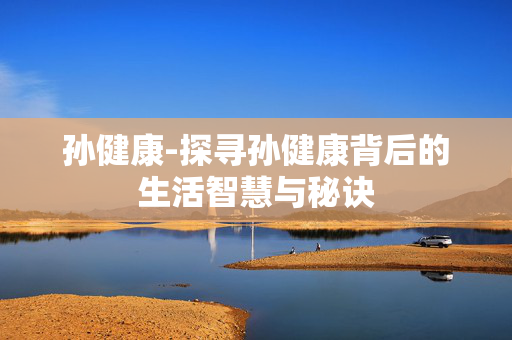 孙健康-探寻孙健康背后的生活智慧与秘诀 孙健康-探寻孙健康背后的生活智慧与秘诀