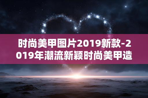 时尚美甲图片2019新款-2019年潮流新颖时尚美甲造型图鉴