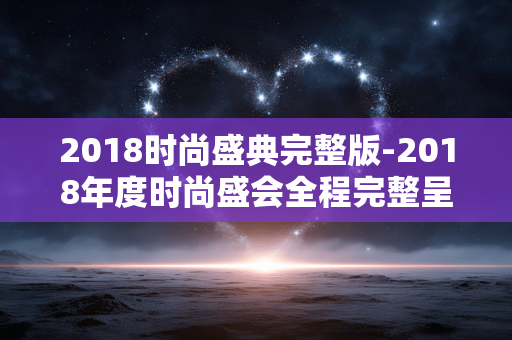 2018时尚盛典完整版-2018年度时尚盛会全程完整呈现 2018时尚盛典完整版-2018年度时尚盛会全程完整呈现