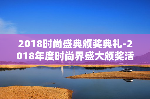 2018时尚盛典颁奖典礼-2018年度时尚界盛大颁奖活动回顾 2018时尚盛典颁奖典礼-2018年度时尚界盛大颁奖活动回顾