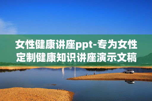 女性健康讲座ppt-专为女性定制健康知识讲座演示文稿 女性健康讲座ppt-专为女性定制健康知识讲座演示文稿