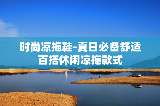 时尚凉拖鞋-夏日必备舒适百搭休闲凉拖款式 时尚凉拖鞋-夏日必备舒适百搭休闲凉拖款式