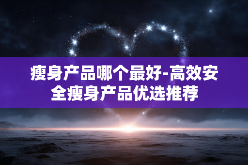 瘦身产品哪个最好-高效安全瘦身产品优选推荐