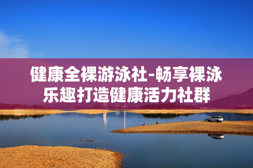 健康全裸游泳社-畅享裸泳乐趣打造健康活力社群 健康全裸游泳社-畅享裸泳乐趣打造健康活力社群