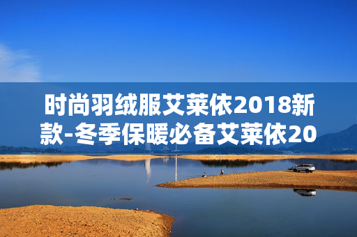 时尚羽绒服艾莱依2018新款-冬季保暖必备艾莱依2018时尚羽绒新品 时尚羽绒服艾莱依2018新款-冬季保暖必备艾莱依2018时尚羽绒新品