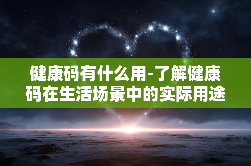健康码有什么用-了解健康码在生活场景中的实际用途 健康码有什么用-了解健康码在生活场景中的实际用途