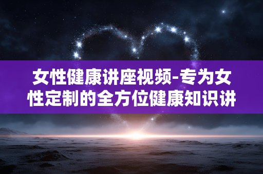 女性健康讲座视频-专为女性定制的全方位健康知识讲座视频 女性健康讲座视频-专为女性定制的全方位健康知识讲座视频