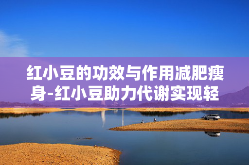 红小豆的功效与作用减肥瘦身-红小豆助力代谢实现轻松减脂目标