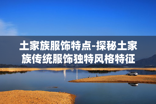 土家族服饰特点-探秘土家族传统服饰独特风格特征 土家族服饰特点-探秘土家族传统服饰独特风格特征
