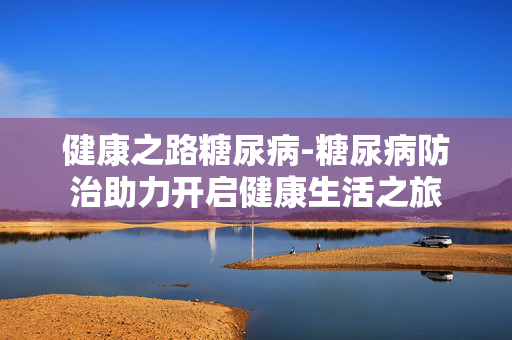 健康之路糖尿病-糖尿病防治助力开启健康生活之旅 健康之路糖尿病-糖尿病防治助力开启健康生活之旅