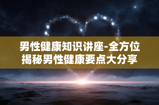 男性健康知识讲座-全方位揭秘男性健康要点大分享 男性健康知识讲座-全方位揭秘男性健康要点大分享