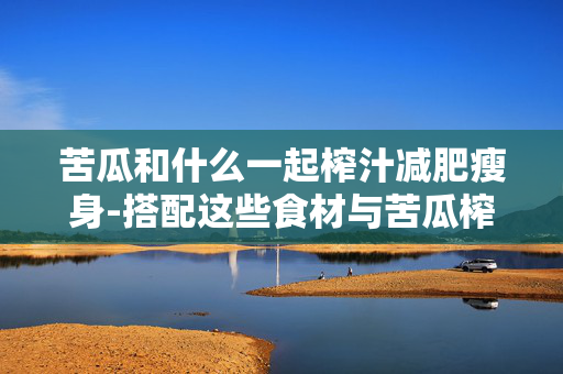 苦瓜和什么一起榨汁减肥瘦身-搭配这些食材与苦瓜榨汁助轻松减肥