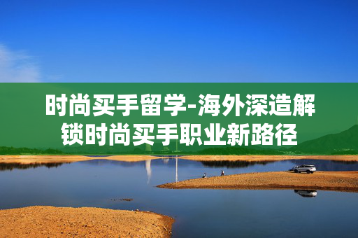 时尚买手留学-海外深造解锁时尚买手职业新路径