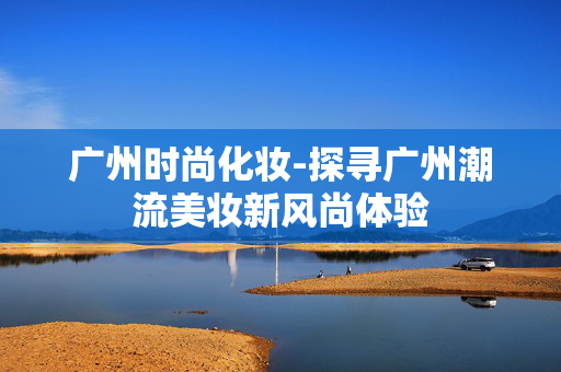 广州时尚化妆-探寻广州潮流美妆新风尚体验