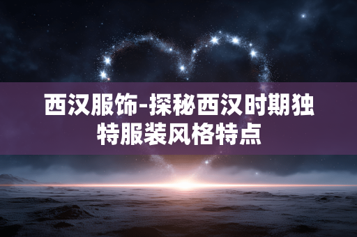 西汉服饰-探秘西汉时期独特服装风格特点