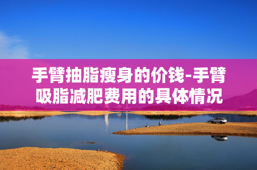手臂抽脂瘦身的价钱-手臂吸脂减肥费用的具体情况 手臂抽脂瘦身的价钱-手臂吸脂减肥费用的具体情况