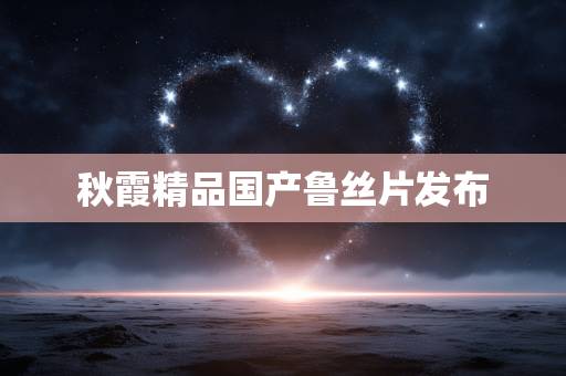 秋霞精品国产鲁丝片发布