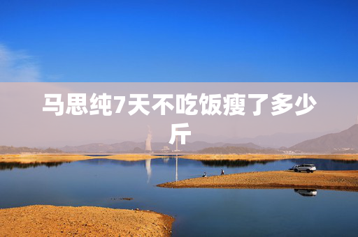 马思纯7天不吃饭瘦了多少斤