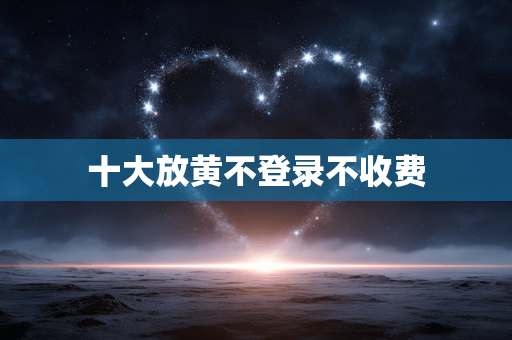 十大放黄不登录不收费
