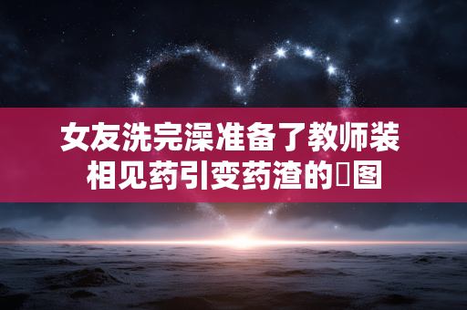 女友洗完澡准备了教师装 相见药引变药渣的囧图