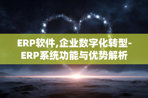 ERP软件,企业数字化转型-ERP系统功能与优势解析