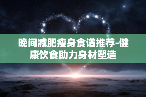 晚间减肥瘦身食谱推荐-健康饮食助力身材塑造