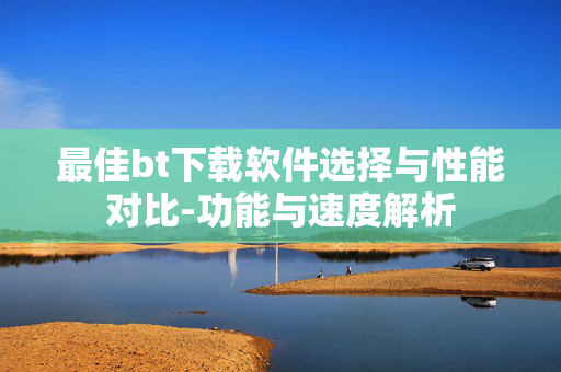 最佳bt下载软件选择与性能对比-功能与速度解析