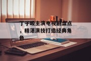 丁子峻主演电视剧盘点，精湛演技打造经典角色