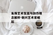 朱珠艺术生涯与创作理念解析-新兴艺术家崛起