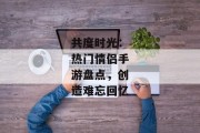 共度时光：热门情侣手游盘点，创造难忘回忆