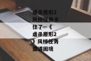 虐杀原形2风桥任务卡住了--《虐杀原形2》风桥任务遭遇困境