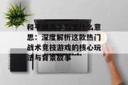 和平精英手游是什么意思：深度解析这款热门战术竞技游戏的核心玩法与背景故事