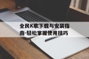 全民K歌下载与安装指南-轻松掌握使用技巧