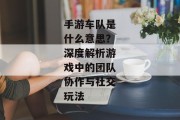 手游车队是什么意思？深度解析游戏中的团队协作与社交玩法